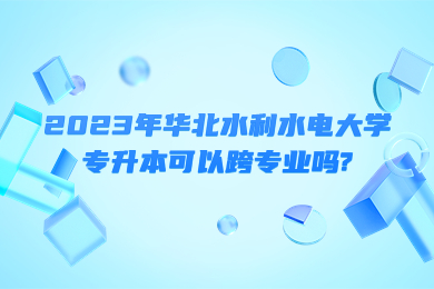 2023年华北水利水电大学专升本可以跨专业吗?